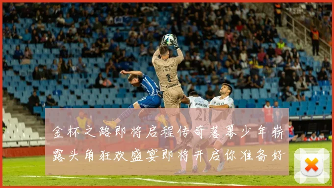 金杯之路即将启程传奇落幕少年崭露头角狂欢盛宴即将开启你准备好了吗
