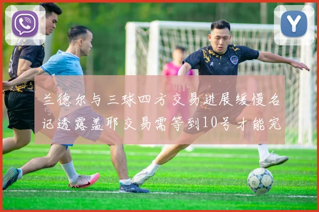 兰德尔与三球四方交易进展缓慢名记透露盖耶交易需等到10号才能完成