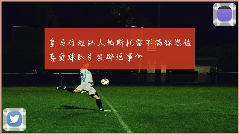 皇马对经纪人帕斯托雷不满称恩佐喜爱球队引发辟谣事件