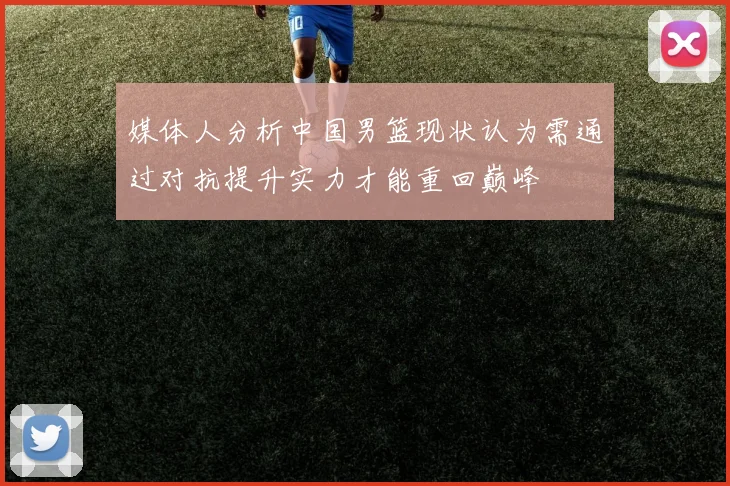 媒体人分析中国男篮现状认为需通过对抗提升实力才能重回巅峰