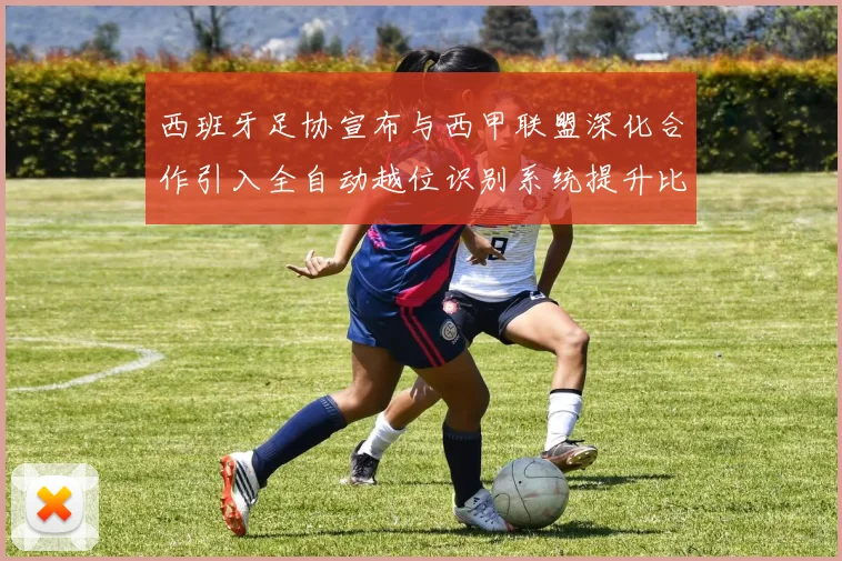 西班牙足协宣布与西甲联盟深化合作引入全自动越位识别系统提升比赛公正性