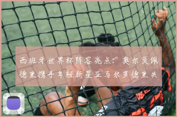 西班牙世界杯阵容亮点：奥尔莫佩德里携手年轻新星亚马尔罗德里共赴荣耀之战