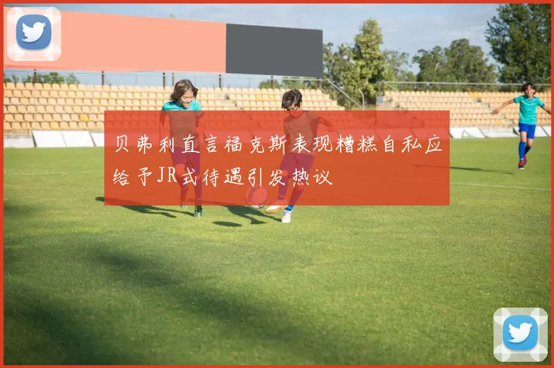 贝弗利直言福克斯表现糟糕自私应给予JR式待遇引发热议