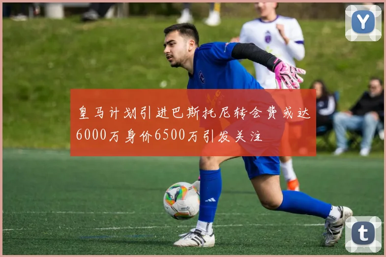皇马计划引进巴斯托尼转会费或达6000万身价6500万引发关注