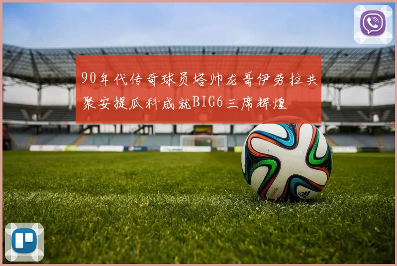 90年代传奇球员塔帅龙哥伊劳拉共聚安提瓜科成就BIG6三席辉煌
