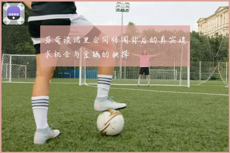芬奇谈诺里合同传闻背后的真实追求机会与金钱的抉择