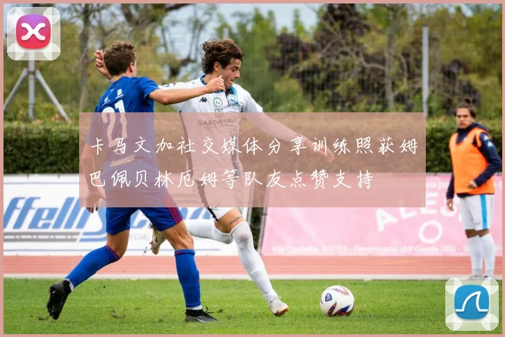 卡马文加社交媒体分享训练照获姆巴佩贝林厄姆等队友点赞支持