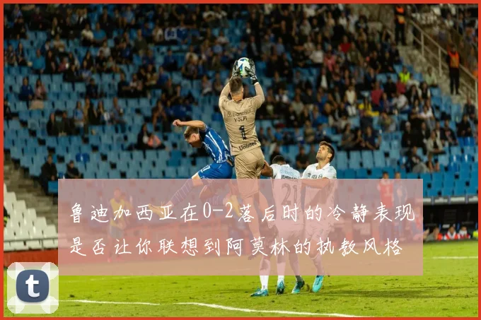 鲁迪加西亚在0-2落后时的冷静表现是否让你联想到阿莫林的执教风格
