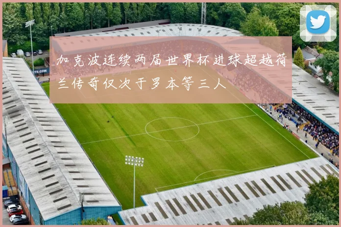 加克波连续两届世界杯进球超越荷兰传奇仅次于罗本等三人