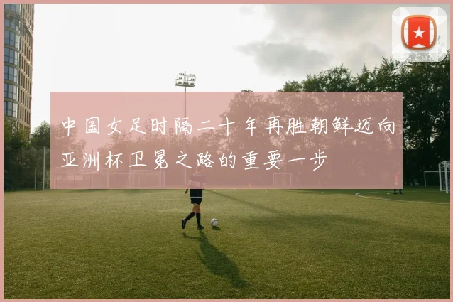 中国女足时隔二十年再胜朝鲜迈向亚洲杯卫冕之路的重要一步