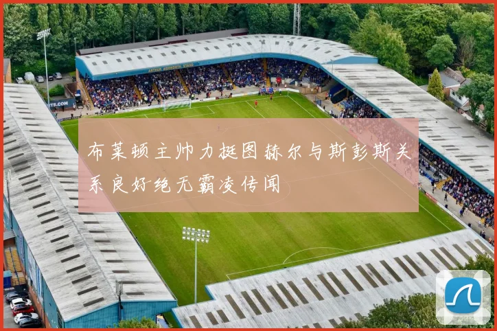 布莱顿主帅力挺图赫尔与斯彭斯关系良好绝无霸凌传闻