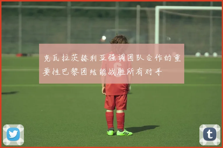 克瓦拉茨赫利亚强调团队合作的重要性巴黎团结能战胜所有对手