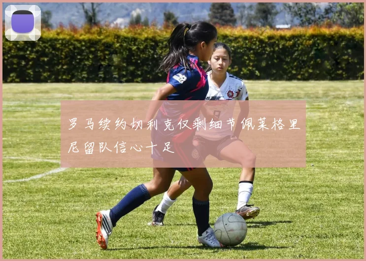 罗马续约切利克仅剩细节佩莱格里尼留队信心十足