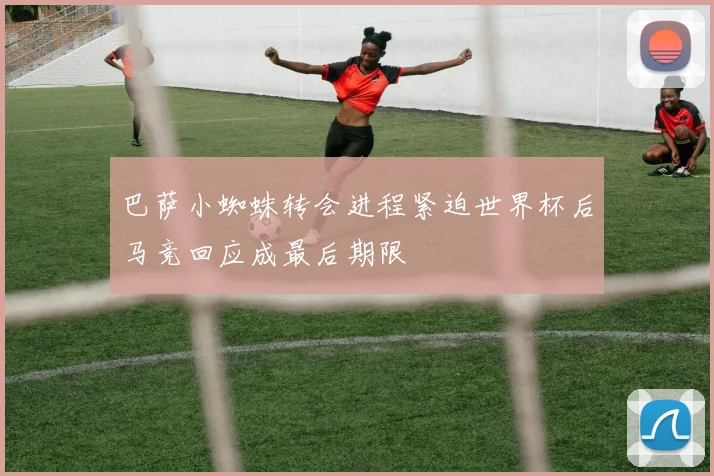 巴萨小蜘蛛转会进程紧迫世界杯后马竞回应成最后期限