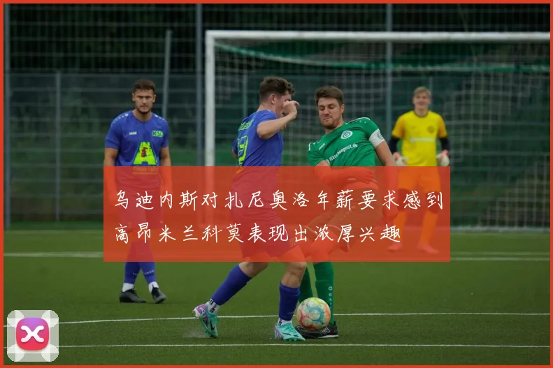 乌迪内斯对扎尼奥洛年薪要求感到高昂米兰科莫表现出浓厚兴趣