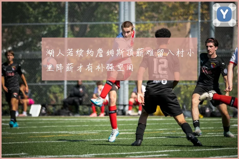 湖人若续约詹姆斯顶薪难留八村小里降薪才有补强空间