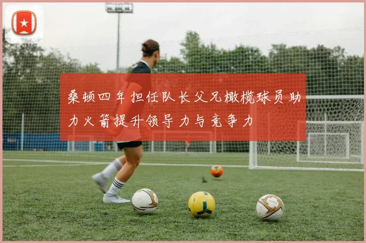 桑顿四年担任队长父兄橄榄球员助力火箭提升领导力与竞争力