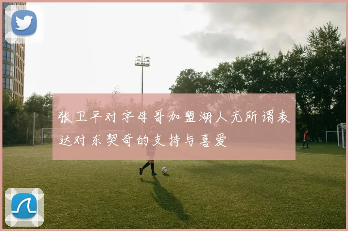 张卫平对字母哥加盟湖人无所谓表达对东契奇的支持与喜爱