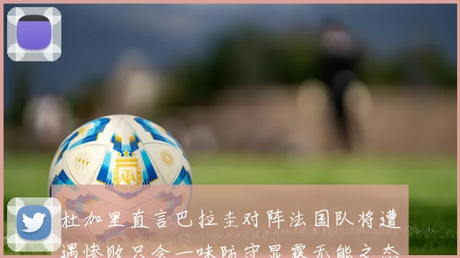 杜加里直言巴拉圭对阵法国队将遭遇惨败只会一味防守显露无能之态