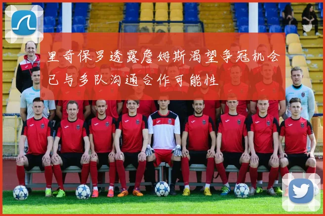 里奇保罗透露詹姆斯渴望争冠机会已与多队沟通合作可能性