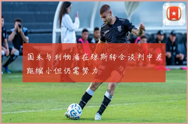 国米与利物浦在琼斯转会谈判中差距缩小但仍需努力