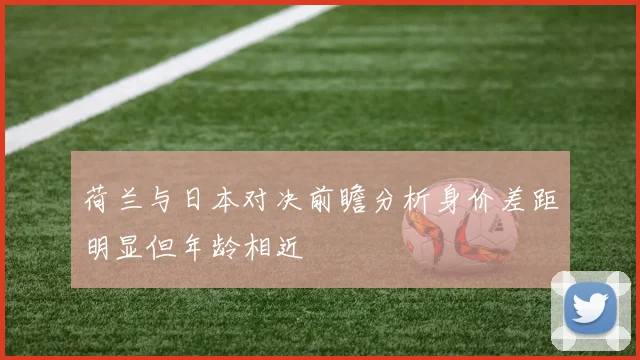 荷兰与日本对决前瞻分析身价差距明显但年龄相近