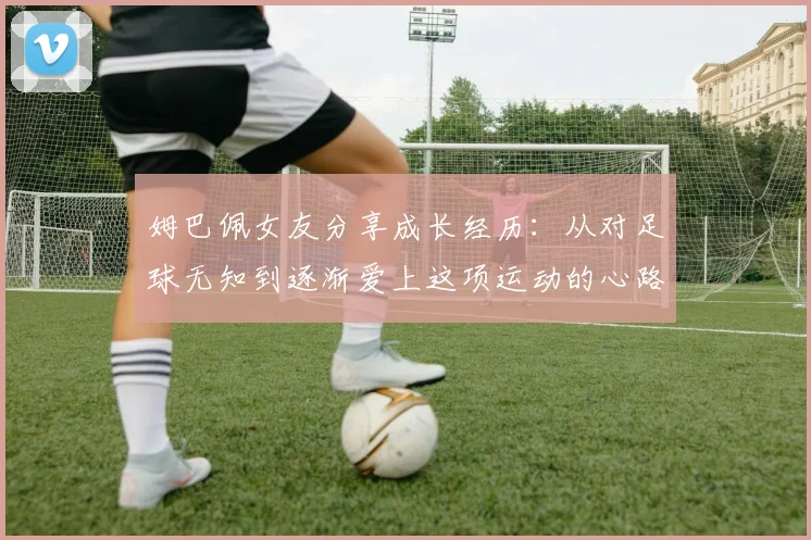 姆巴佩女友分享成长经历：从对足球无知到逐渐爱上这项运动的心路历程