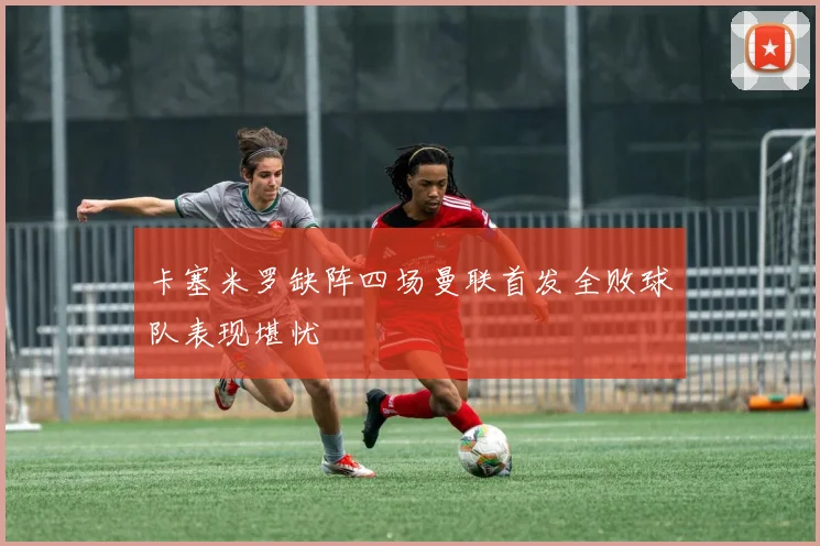 卡塞米罗缺阵四场曼联首发全败球队表现堪忧