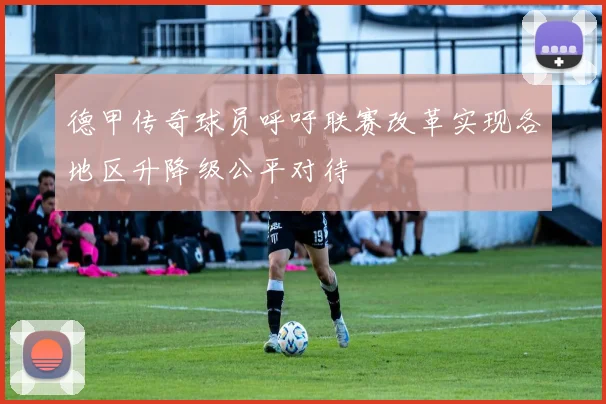 德甲传奇球员呼吁联赛改革实现各地区升降级公平对待