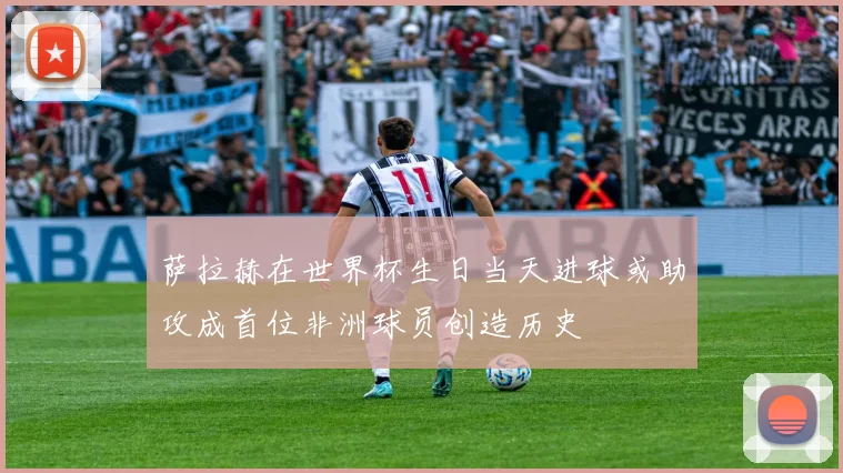 萨拉赫在世界杯生日当天进球或助攻成首位非洲球员创造历史