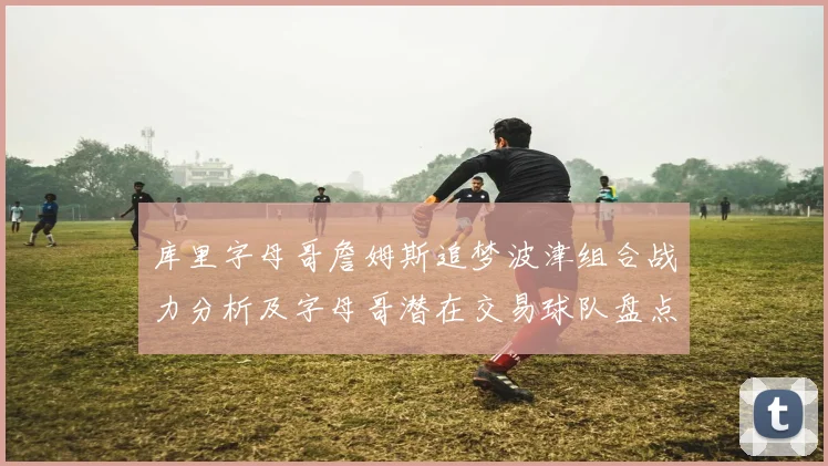 库里字母哥詹姆斯追梦波津组合战力分析及字母哥潜在交易球队盘点