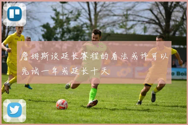 詹姆斯谈延长赛程的看法或许可以先试一年或延长十天