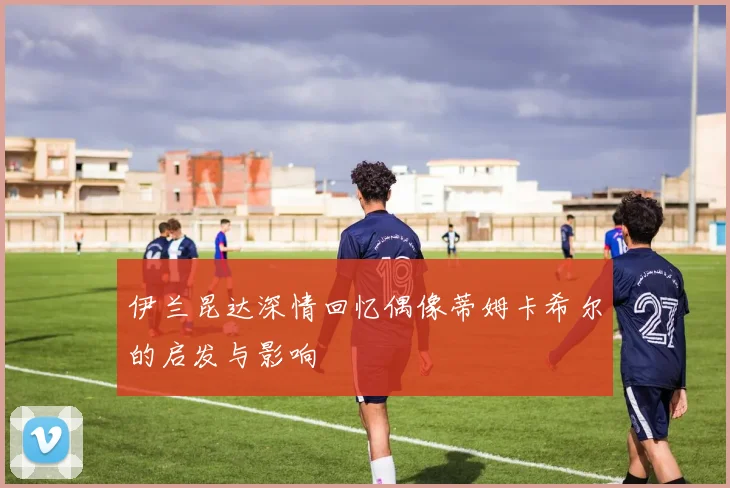 伊兰昆达深情回忆偶像蒂姆卡希尔的启发与影响