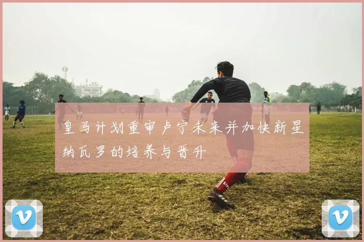 皇马计划重审卢宁未来并加快新星纳瓦罗的培养与晋升